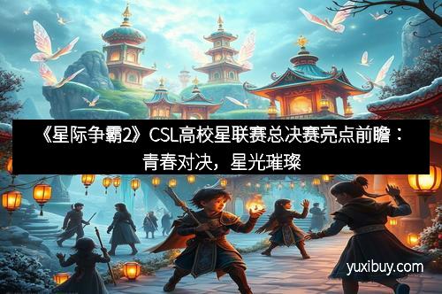 《星际争霸2》CSL高校星联赛总决赛亮点前瞻：青春对决，星光璀璨
