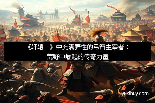 《轩辕二》中充满野性的弓箭主宰者：荒野中崛起的传奇力量