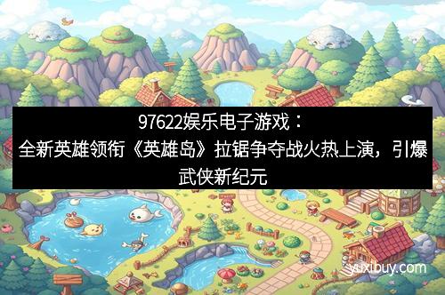 97622娱乐电子游戏：全新英雄领衔《英雄岛》拉锯争夺战火热上演，引爆武侠新纪元