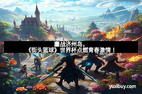 鏖战济州岛，《街头篮球》世界杯点燃青春激情！