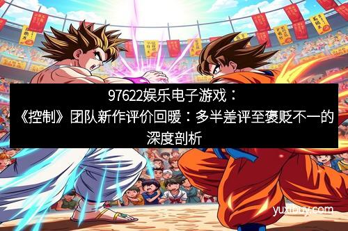 97622娱乐电子游戏：《控制》团队新作评价回暖：多半差评至褒贬不一的深度剖析